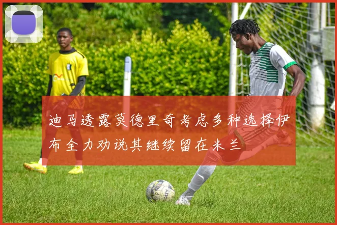迪马透露莫德里奇考虑多种选择伊布全力劝说其继续留在米兰