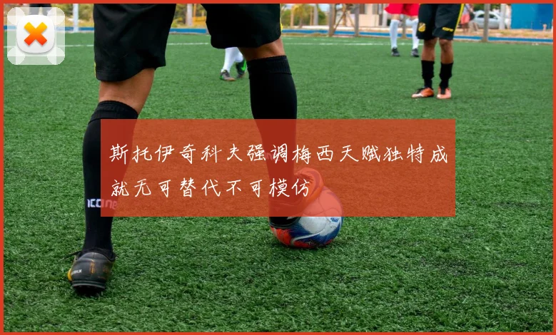 斯托伊奇科夫强调梅西天赋独特成就无可替代不可模仿