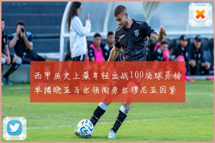 西甲历史上最年轻出战100场球员榜单揭晓亚马尔领衔劳尔穆尼亚因紧随其后