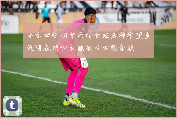 小法回忆切尔西转会经历称希望重返阿森纳但未能激活回购条款