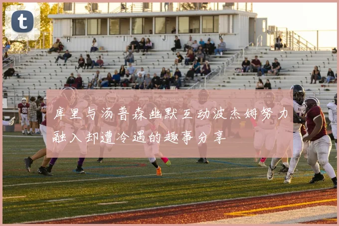 库里与汤普森幽默互动波杰姆努力融入却遭冷遇的趣事分享