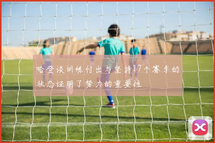 哈登谈训练付出与坚持17个赛季的状态证明了努力的重要性