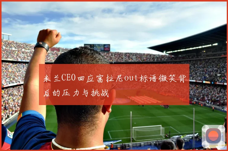 米兰CEO回应富拉尼out标语微笑背后的压力与挑战