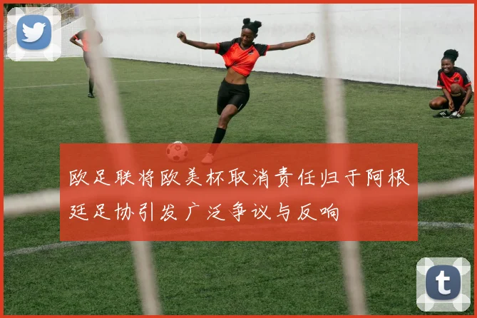 欧足联将欧美杯取消责任归于阿根廷足协引发广泛争议与反响