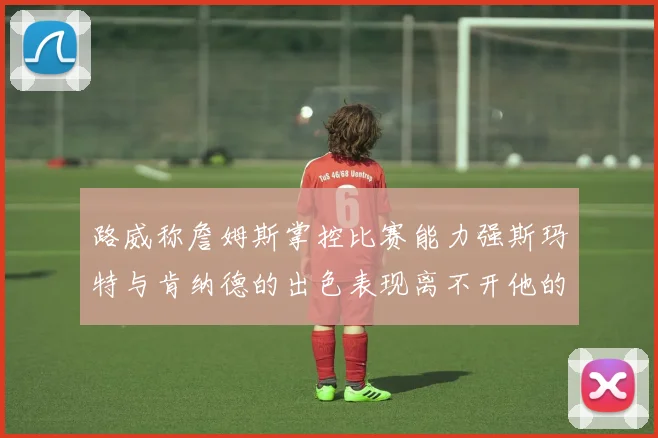 路威称詹姆斯掌控比赛能力强斯玛特与肯纳德的出色表现离不开他的指导