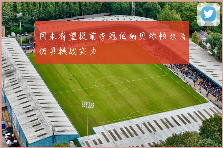 国米有望提前夺冠伯纳贝称帕尔马仍具挑战实力