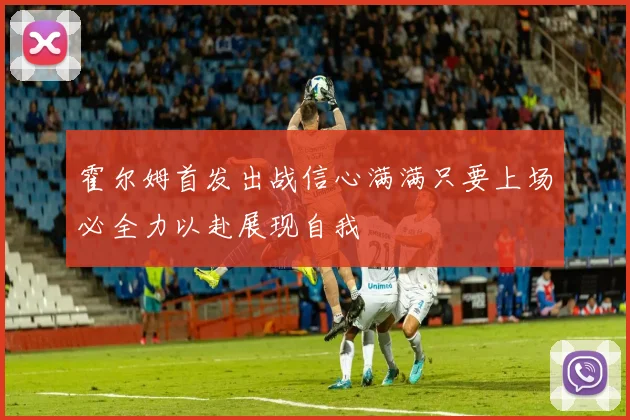 霍尔姆首发出战信心满满只要上场必全力以赴展现自我