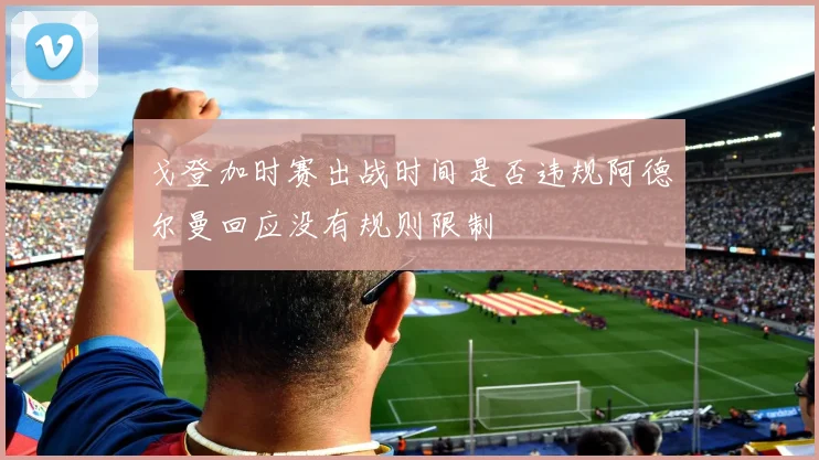 戈登加时赛出战时间是否违规阿德尔曼回应没有规则限制