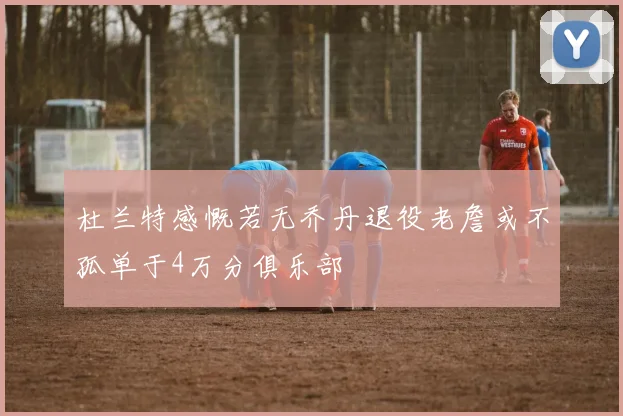 杜兰特感慨若无乔丹退役老詹或不孤单于4万分俱乐部