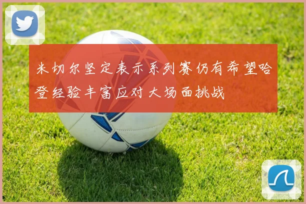 米切尔坚定表示系列赛仍有希望哈登经验丰富应对大场面挑战