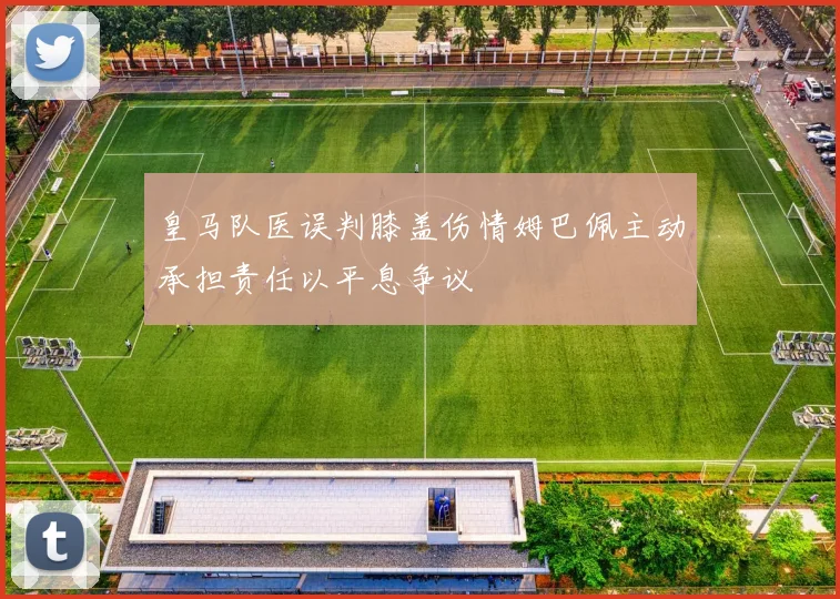 皇马队医误判膝盖伤情姆巴佩主动承担责任以平息争议
