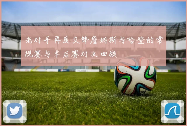 老对手再度交锋詹姆斯与哈登的常规赛与季后赛对决回顾