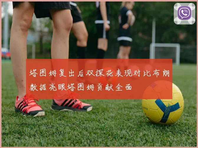 塔图姆复出后双探花表现对比布朗数据亮眼塔图姆贡献全面
