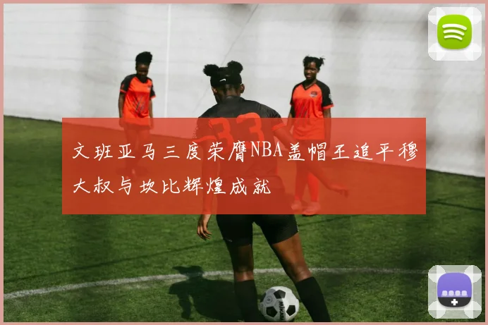 文班亚马三度荣膺NBA盖帽王追平穆大叔与坎比辉煌成就